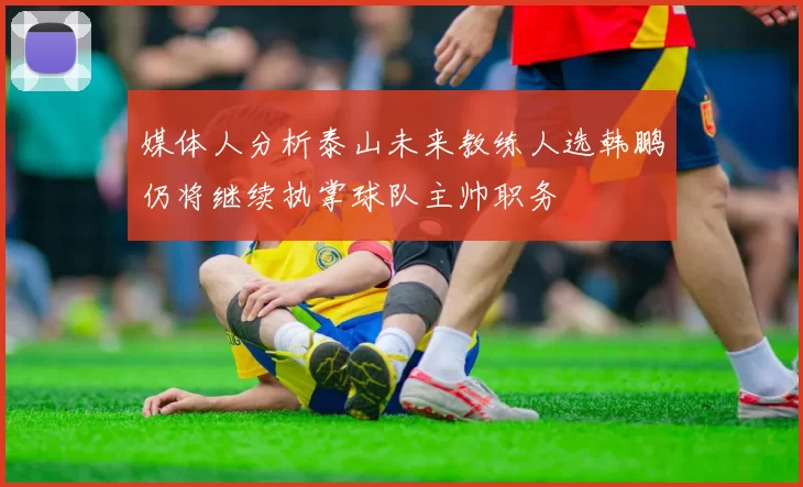 媒体人分析泰山未来教练人选韩鹏仍将继续执掌球队主帅职务