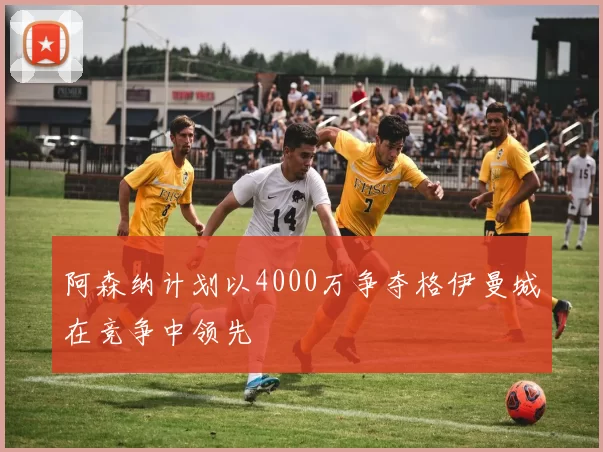 阿森纳计划以4000万争夺格伊曼城在竞争中领先