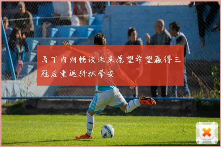 马丁内利畅谈未来愿望希望赢得三冠后重返科林蒂安