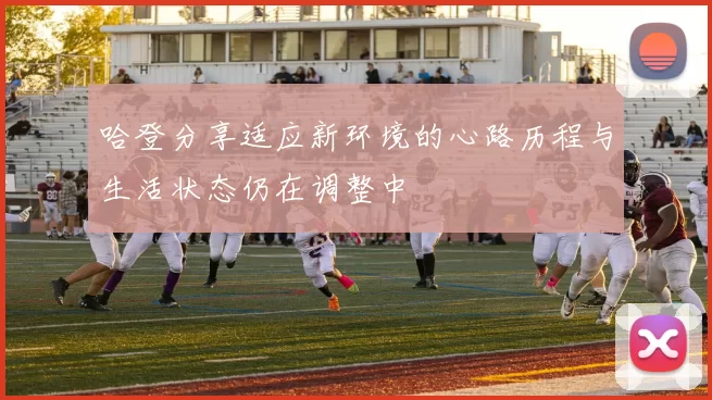 哈登分享适应新环境的心路历程与生活状态仍在调整中