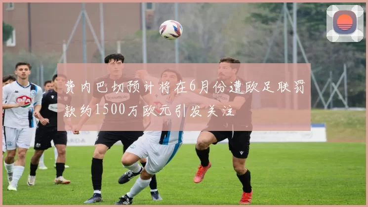 费内巴切预计将在6月份遭欧足联罚款约1500万欧元引发关注