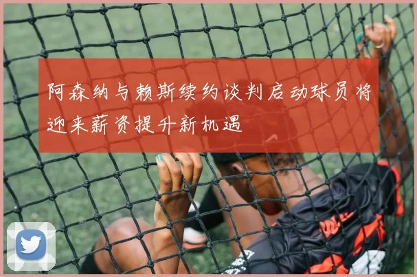 阿森纳与赖斯续约谈判启动球员将迎来薪资提升新机遇