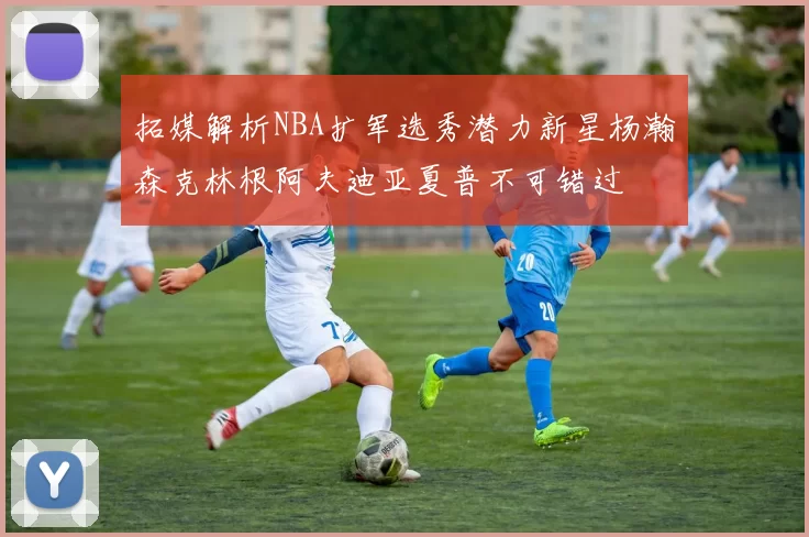 拓媒解析NBA扩军选秀潜力新星杨瀚森克林根阿夫迪亚夏普不可错过