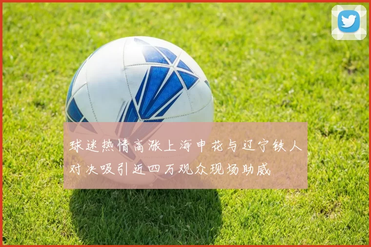 球迷热情高涨上海申花与辽宁铁人对决吸引近四万观众现场助威