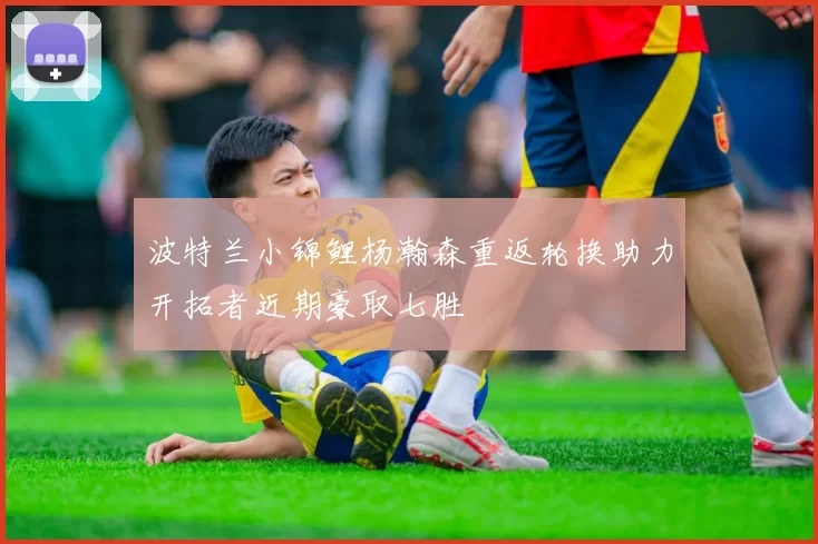 波特兰小锦鲤杨瀚森重返轮换助力开拓者近期豪取七胜