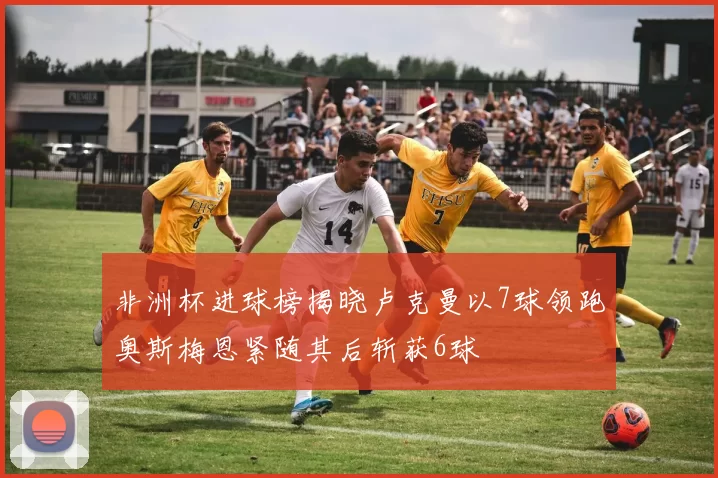 非洲杯进球榜揭晓卢克曼以7球领跑奥斯梅恩紧随其后斩获6球