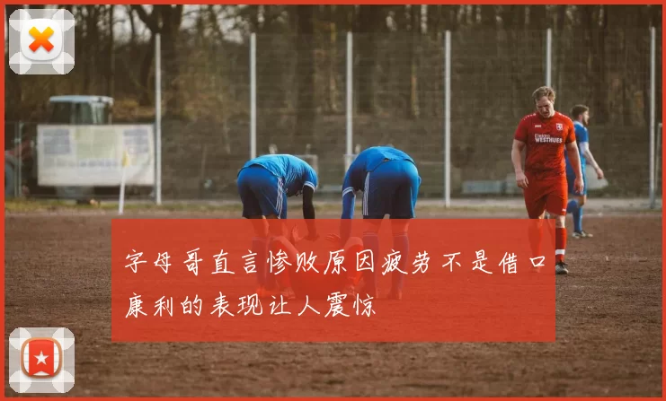 字母哥直言惨败原因疲劳不是借口康利的表现让人震惊