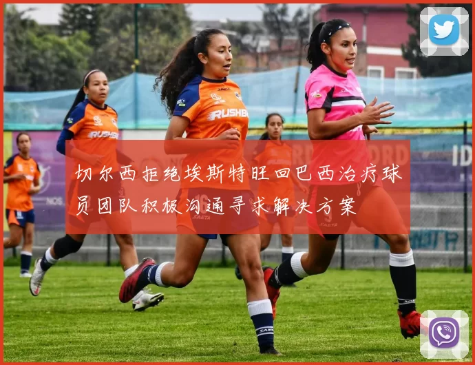 切尔西拒绝埃斯特旺回巴西治疗球员团队积极沟通寻求解决方案