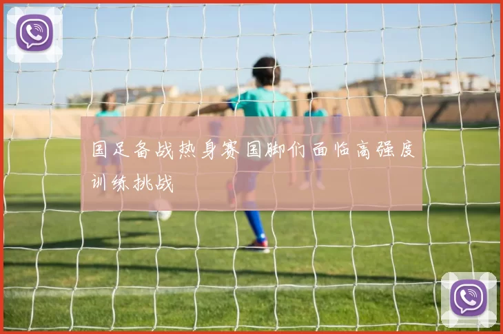 国足备战热身赛国脚们面临高强度训练挑战
