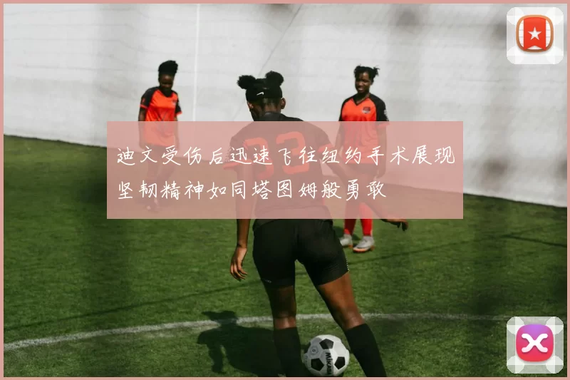 迪文受伤后迅速飞往纽约手术展现坚韧精神如同塔图姆般勇敢