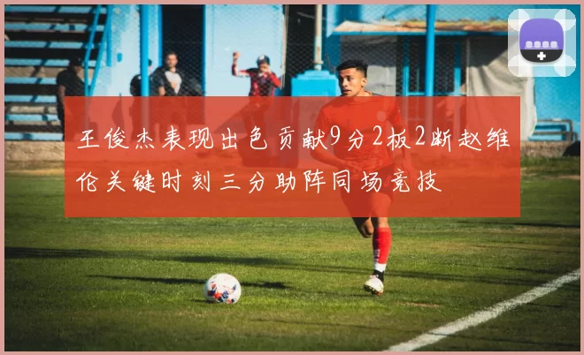 王俊杰表现出色贡献9分2板2断赵维伦关键时刻三分助阵同场竞技