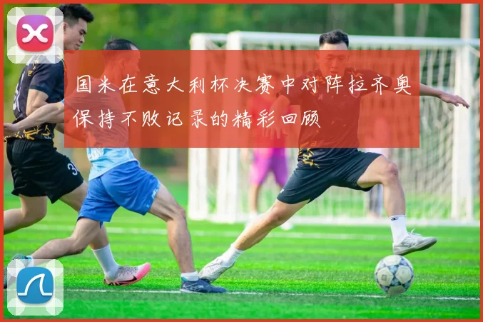国米在意大利杯决赛中对阵拉齐奥保持不败记录的精彩回顾