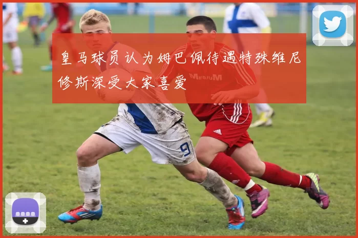 皇马球员认为姆巴佩待遇特殊维尼修斯深受大家喜爱