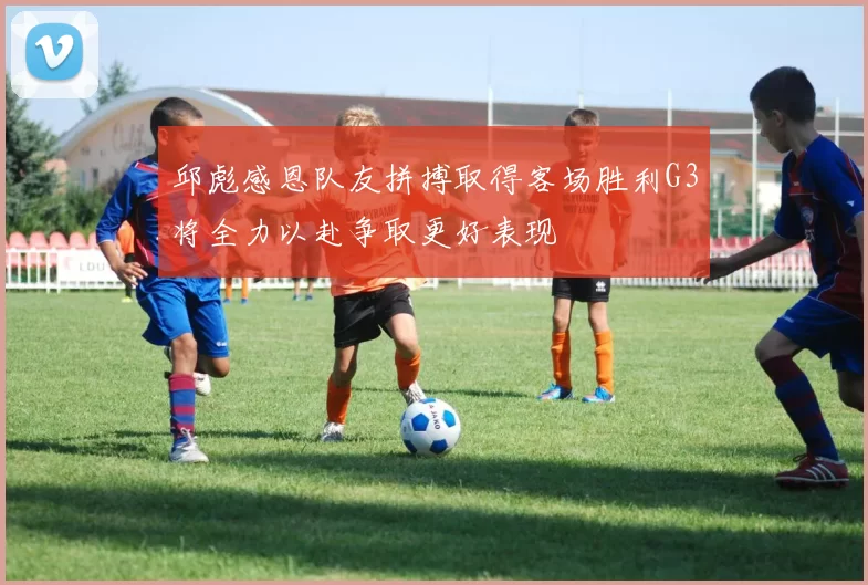 邱彪感恩队友拼搏取得客场胜利G3将全力以赴争取更好表现