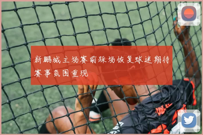 新鹏城主场赛前踩场恢复球迷期待赛事氛围重现