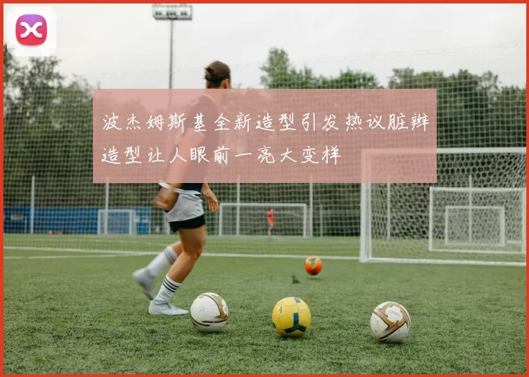 波杰姆斯基全新造型引发热议脏辫造型让人眼前一亮大变样