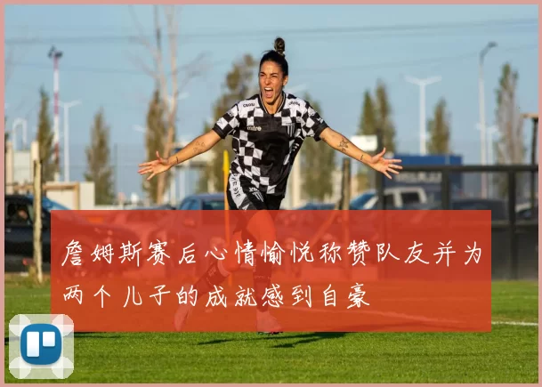 詹姆斯赛后心情愉悦称赞队友并为两个儿子的成就感到自豪