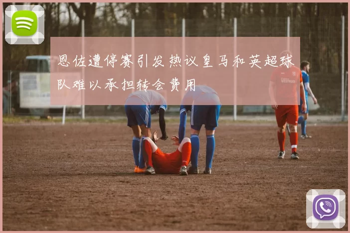 恩佐遭停赛引发热议皇马和英超球队难以承担转会费用